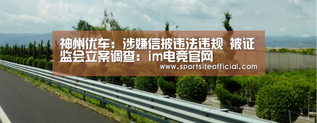 神州优车:涉嫌信披违法违规 被证监会立案调查:im电竞官网(图3) im电竞官网
